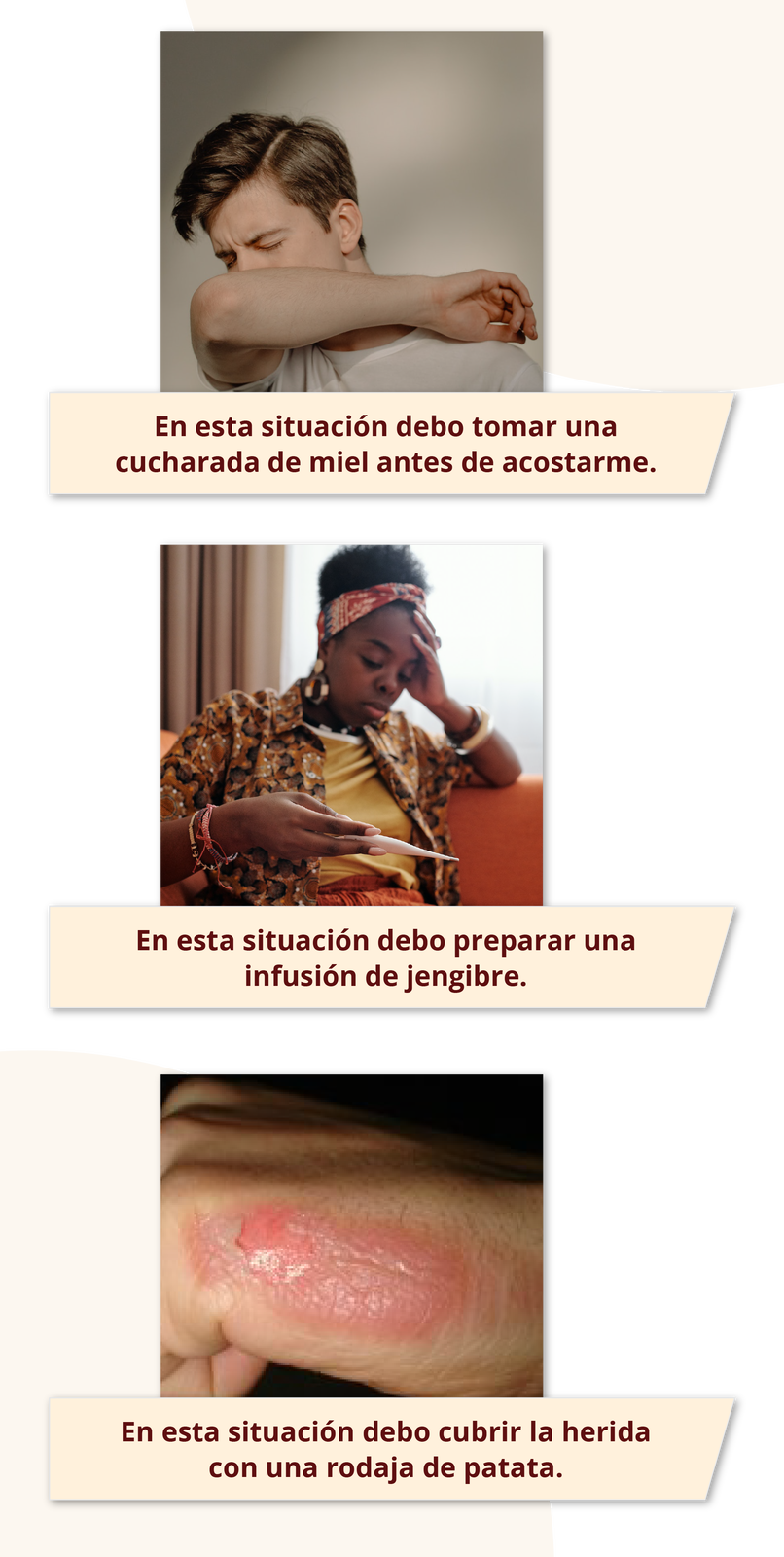 Na pierwszym zdjęciu widoczny jest chłopak zasłaniający usta przedramieniem. Podpis: En esta situación debo tomar una cucharada de miel antes de acostarme.   Na drugim zdjęciu widoczna jest kobieta odczytująca wynik z termometru. Podpis: En esta situación debo preparar una infusión de jengibre. Na trzecim zdjęciu widoczne jest oparzenie dłoni. Podpis: En esta situación debo cubrir la herida con una rodaja de patata. 

