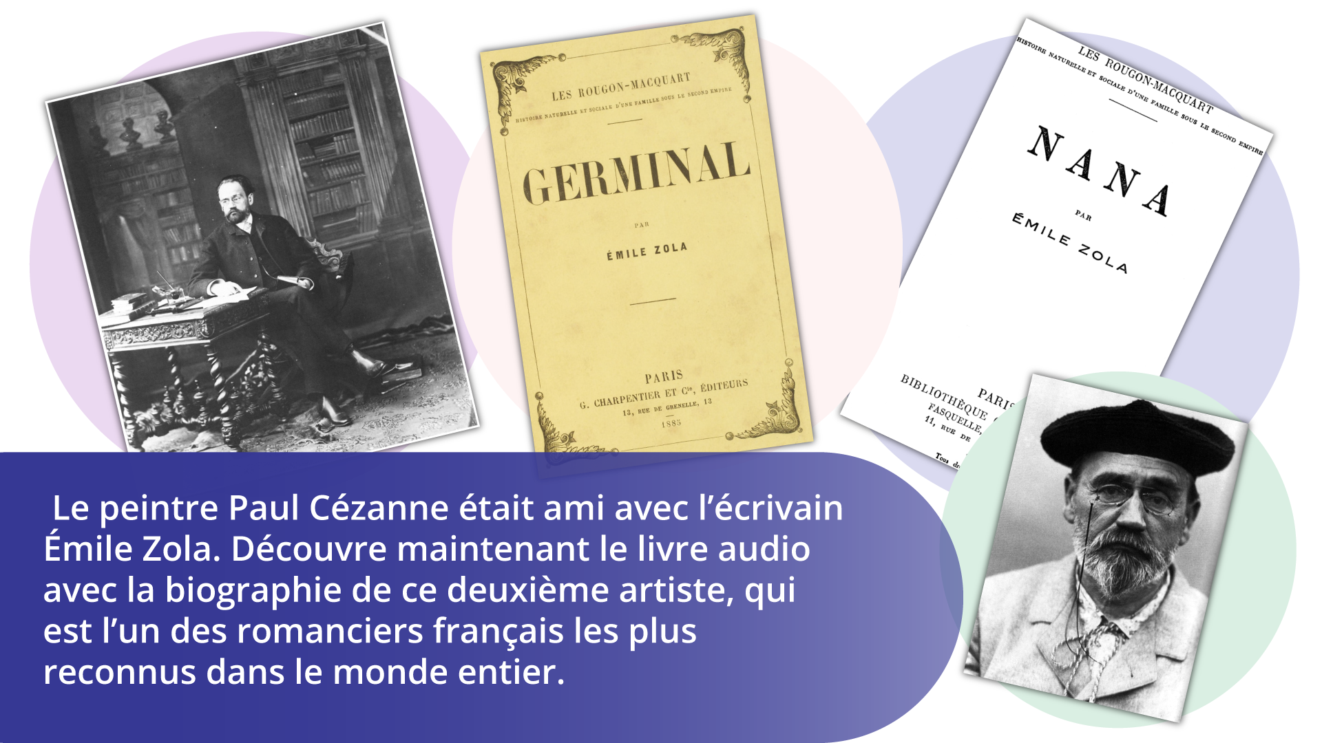 Ilustracja przedstawia kolaż zdjęć dotyczących osoby pisarza   Émila Zoli . Na pierwszej fotografii od lewej strony widać postać pisarza z zarostem, w okularach, ubranego w czarne spodnie, marynarkę i koszulę. Siedzi w gabinecie pełnym książek na półkach przy bogato zdobionym biurku. Drugie zdjęcie  przedstawia okładkę książki  Germinal  z 1885 roku, na trzecim jest okładka książki  Nana  – obie są autorstwa   Émila Zoli . Na czwartej fotografii widać twarz autora z siwym zarostem, w okularach na łańcuszku, w czarnym berecie z antenką, kremowej marynarce i białej koszuli. Pod spodem widnieje tekst:   Le peintre Paul Cézanne était ami avec l’écrivain Émile Zola. Découvre maintenant le livre audio avec la biographie de ce deuxiéme artiste, qui est l’un des romanciers français les plus reconnus dans le monde entier. 