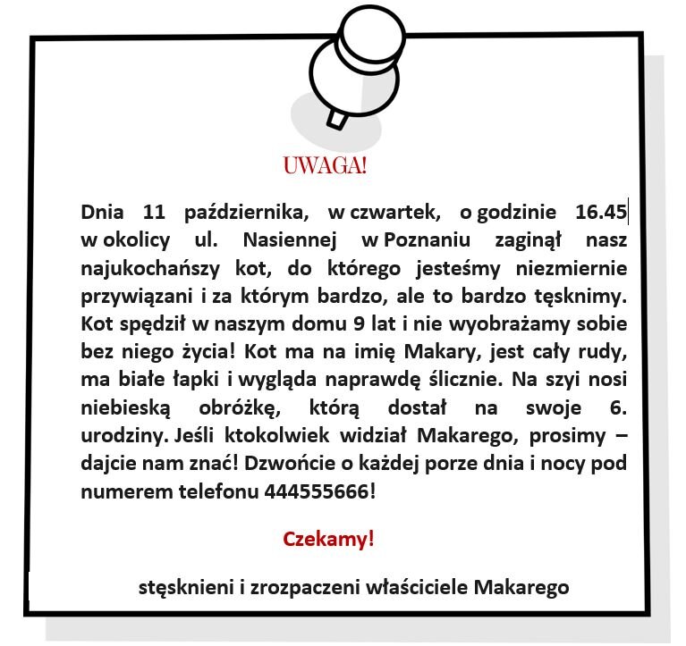 Rysunek przedstawia kartkę z wbitą pinezką, a na kartce ogłoszenie. Treść ogłoszenia: 
UWAGA! Dnia 11 kwietnia, w czwartek, o godzinie 16.45 w okolicy ul. Nasiennej w Poznaniu zaginął nasz najukochańszy kot, do którego jesteśmy niezmiernie przywiązani i za którym bardzo, ale to bardzo tęsknimy. Kot spędził w naszym domu 9 lat i nie wyobrażamy sobie bez niego życia! Kot ma na imię Makary, jest cały rudy, ma białe łapki i wygląda naprawdę ślicznie. Na szyi nosi niebieską obróżkę, którą dostał na swoje 6. urodziny. Jeśli ktokolwiek widział Makarego, prosimy – dajcie nam znać! Dzwońcie o każdej porze dnia i nocy pod numerem telefonu 444555666! Czekamy! Stęsknieni i zrozpaczeni właściciele Makarego