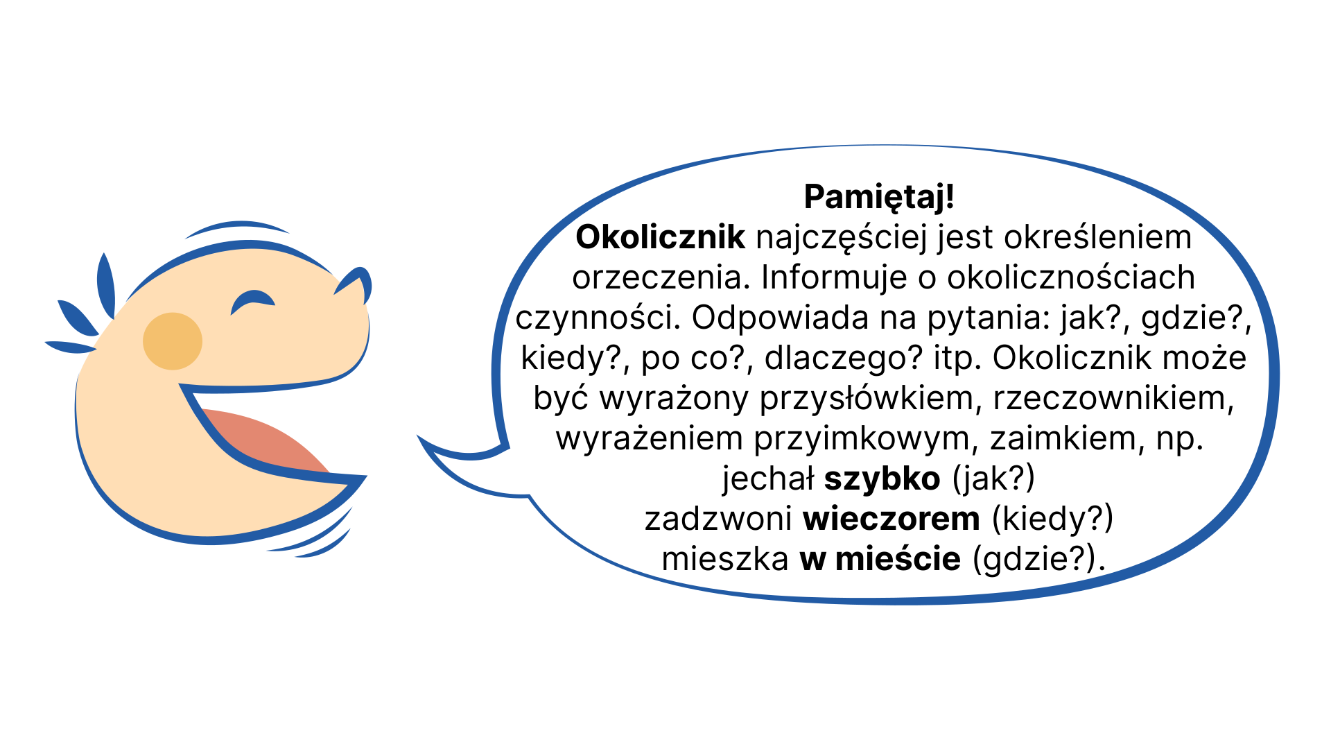 Grafika przedstawia uśmiechniętą, dziecięcą twarz, z której ust wydobywa się dymek. NAPIS: Pamiętaj! Okolicznik najczęściej jest określeniem orzeczenia. Informuje o okolicznościach czynności. Odpowiada na pytania:  jak?, gdzie?, kiedy?, po co?, dlaczego? itp. Okolicznik może być wyrażony przysłówkiem, rzeczownikiem, wyrażeniem przyimkowym, zaimkiem, np. jechał szybko (jak?) zadzwoni wieczorem (kiedy?) mieszka w mieście (gdzie?)