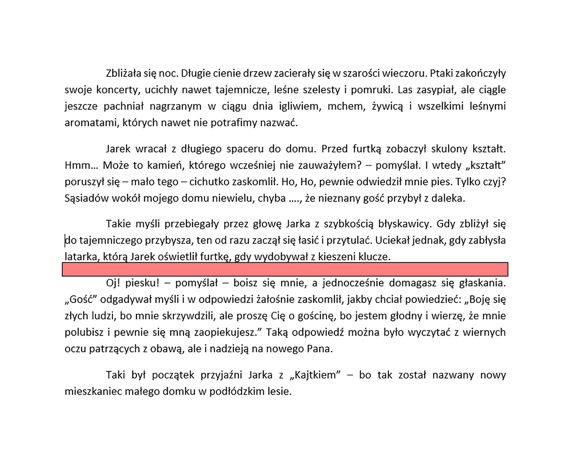 Zrzut ekranu prezentuje tekst podzielony na akapity. Każdy akapit jest wyjustowany. Zaznaczona została przerwa pomiędzy akapitami, która oddziela je od siebie. W ten sposób tekst wygląda przejrzyściej i łatwiej się go czyta. Tekst brzmi "Zbliżała się noc. Długie cienie drzew zacierały się w szarości wieczoru. Ptaki zakończyły swoje koncerty, ucichły nawet tajemnicze, leśne szelesty i pomruki. Las zasypiał, ale ciągle jeszcze pachniał nagrzanym w ciągu dnia igliwiem, mchem, żywicą i wszelkimi leśnymi aromatami, których nawet nie potrafimy nazwać. 
Jarek wracał z długiego spaceru do domu. Przed furtką zobaczył skulony kształt. Hmm… Może to kamień, którego wcześniej nie zauważyłem? – pomyślał. I wtedy „kształt” poruszył się – mało tego – cichutko zaskomlił. Ho, Ho, pewnie odwiedził mnie pies. Tylko czyj? Sąsiadów wokół mojego domu niewielu, chyba …., że nieznany gość przybył z daleka.
Takie myśli przebiegały przez głowę Jarka z szybkością błyskawicy. Gdy zbliżył się 
do tajemniczego przybysza, ten od razu zaczął się łasić i przytulać. Uciekał jednak, gdy zabłysła latarka, którą Jarek oświetlił furtkę, gdy wydobywał z kieszeni klucze. 
Oj! Piesku! – pomyślał – boisz się mnie, a jednocześnie domagasz się głaskania. „Gość” odgadywał myśli w odpowiedzi żałośnie zaskomlił, jakby chciał powiedzieć: „Boję się złych ludzi, bo mnie skrzywdzili, ale proszę Cię o gościnę, bo jestem głodny i wierzę, że mnie polubisz i pewnie się mną zaopiekujesz.” Taką odpowiedź można było wyczytać z wiernych oczu patrzących z obawą, ale i nadzieją na nowego Pana.
To był początek przyjaźni Jarka z „Kajtkiem” – bo tak został nazwany nowy mieszkaniec małego domku w podłódzkim lesie.".