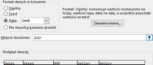 Ilustracja przedstawia fragment okna programu  Microsoft Excel  zatytułowany: Format danych w kolumnie. Pod spodem znajduje się lista opcji do wyboru: Ogólny, Tekst, Data: DMR, Nie importuj kolumny (pomiń). Zaznaczona jest opcja Data: DMR. Obok znajduje się tekst: Format ‘Ogólny’ konwertuje wartości numeryczne na liczby, wartości typu data na daty, a wszystkie pozostałe wartości na tekst. Pod nim widać prostokątny przycisk z napisem: Zaawansowane… . Niżej widnieje pole Miejsce docelowe z wybraną w polu wyboru komórką: $A$1. Na dole okna widać pole: Podgląd danych i formaty nagłówków tabeli – kolejno: Tekst, tekst, DMR, Ogólny, Ogólny.  