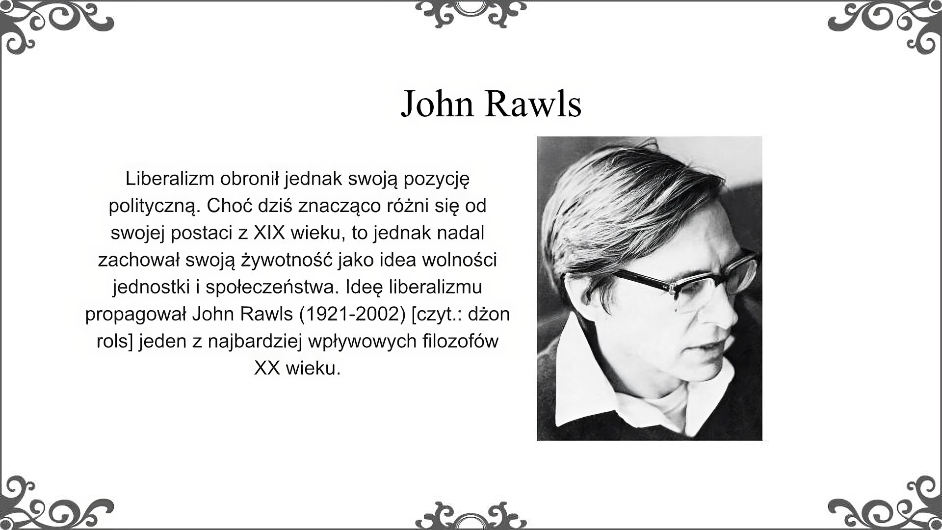 Slajd zatytułowano: John Rawls [czyt.: rols]. Po lewej stronie slajdu znajduje się napis, a po prawej ilustracja. Napis: Liberalizm obronił jednak swoją pozycję polityczną. Choć dziś znacząco różni się od swojej postaci z XIX wieku, to jednak nadal zachował swoją żywotność jako idea wolności jednostki i społeczeństwa. Ideę liberalizmu propagował John Rawls (1921‑2002) [czyt.: dżon rols] jeden z najbardziej wpływowych filozofów XX wieku. Zdjęcie przedstawia portret mężczyzny w średnim wieku, widziany z profilu. Ma jasne włosy zaczesane na bok i okulary w grubej oprawie. Ubrany jest w sweter spod którego widać koszulę z kołnierzykiem i podkoszulek.