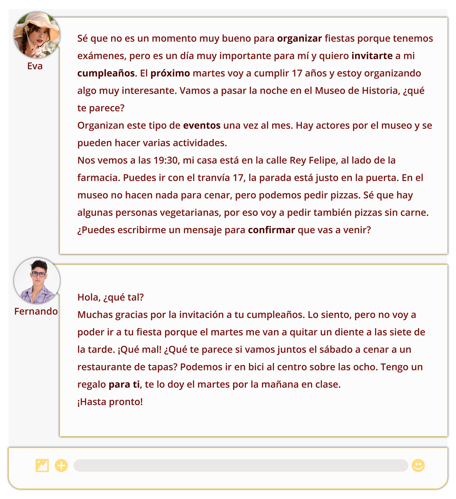 Grafika przedstawia rozmowę na czacie dziewczyny i chłopaka. Obok miniaturek ich zdjęć widnieją wiadomości.  Eva: Sé que no es un momento muy bueno para organizar fiestas porque tenemos exámenes, pero es un día muy importante para mí y quiero invitarte a mi cumpleaños. El próximo martes voy a cumplir 17 años y estoy organizando algo muy interesante. Vamos a pasar la noche en el Museo de Historia, ¿qué te parece? Organizan este tipo de eventos una vez al mes. Hay actores por el museo y se pueden hacer varias actividades. Nos vemos a las 19:30, mi casa está en la calle Rey Felipe, al lado de la farmacia. Puedes ir con el tranvía 17, la parada está justo en la puerta. En el museo no hacen nada para cenar, pero podemos pedir pizzas. Sé que hay algunas personas vegetarianas, por eso voy a pedir también pizzas sin carne. ¿Puedes escribirme un mensaje para confirmar que vas a venir?  Fernando: Hola, ¿qué tal? Muchas gracias por la invitación a tu cumpleaños. Lo siento, pero no voy a poder ir a tu fiesta porque el martes me van a quitar un diente a las siete de la tarde. ¡Qué mal! ¿Qué te parece si vamos juntos el sábado a cenar a un restaurante de tapas? Podemos ir en bici al centro sobre las ocho. Tengo un regalo para ti, te lo doy el martes por la mañana en clase. ¡Hasta pronto!