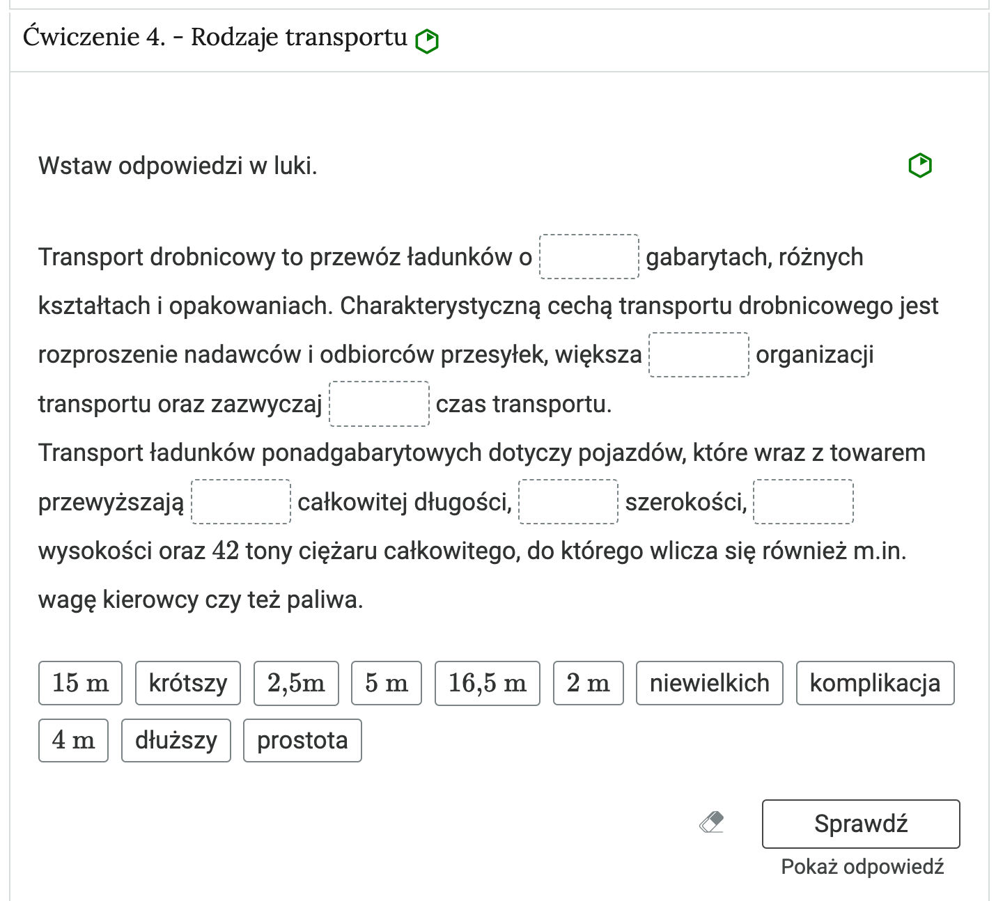 Widok na przykładowe ćwiczenie oparte na uzupełnianiu tekstu.  W górnej części znajduje się pasek zakładki z napisem ćwiczenie 4 myślnik Rodzaje transportu. Poniżej w rozwijalnej prostokątnej ramce znajduje się ćwiczenie. Polecenie. Wstaw odpowiedzi w luki . Zadanie posiada 6 prostokątnych  luk. Za pomocą kursora lub tabulatora edytujemy lukę, następnie wpisujemy odpowiedź lub wybieramy odpowiedź z listy rozwijalnej. Pod tekstem do uzupełnienia znajdują się kafelki z możliwymi uzupełnieniami. Jest ich więcej niż luk. Obok ćwiczenia znajduje się oznaczenie poziomu. Tu jest to łatwy. Poniżej ćwiczenia znajdują się trzy przyciski. To kolejno: wyczyść odpowiedzi, sprawdź i pokaż odpowiedź.