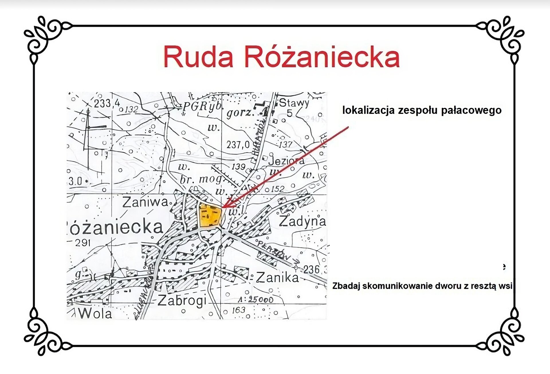 Biały slajd. Na górze nagłówek: „Ruda Różaniecka”. Poniżej mapa przedstawiająca wieś z zaznaczoną na niej na pomarańczowo lokalizacją zespołu pałacowego w centralnym miejscu na rozwidleniu dróg komunikacyjnych. Zapewniają one dostęp do kompleksu ze wszystkich kierunków, a zwłaszcza z południowowschodniego. Na północ od wsi znajduje się w miejscowości Stawy PGRyb (Państwowe Gospodarstwo Rybne) z gorzelnią i stawami hodowlanymi. Wokół wsi są miejscowości: na północnym zachodzie Zaniwa, na południowym zachodzie Wola, na południu Zabrogi, na południowym wschodzie Zanika i na wschodzie Zadynia. Na mapie, znajdującej się po lewej stronie, znajduje się czerwona strzałka, a na jej końcu, po prawej stronie slajdu, tekst: „Lokalizacja zespołu pałacowego”. Niżej tekst: „Zbadaj skomunikowaniu dworu z resztą wsi”. 