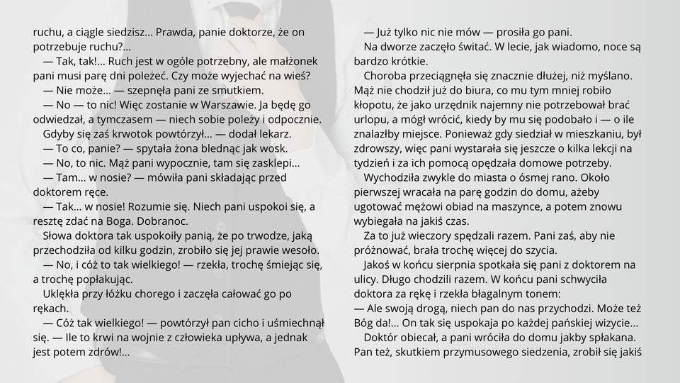 Ilustracja przedstawia fragment tekstu noweli Bolesława Prusa "Kamizelka". Tekst: 
— Tak, tak!… Ruch jest w ogóle potrzebny, ale małżonek pani musi parę dni poleżeć. Czy może wyjechać na wieś?
— Nie może… — szepnęła pani ze smutkiem.
— No — to nic! Więc zostanie w Warszawie. Ja będę go odwiedzał, a tymczasem — niech sobie poleży i odpocznie. Gdyby się zaś krwotok powtórzył… — dodał lekarz.
— To co, panie? — spytała żona blednąc jak wosk.
— No, to nic. Mąż pani wypocznie, tam się zasklepi…
— Tam… w nosie? — mówiła pani składając przed doktorem ręce.
— Tak… w nosie! Rozumie się. Niech pani uspokoi się, a resztę zdać na Boga. Dobranoc.
Słowa doktora tak uspokoiły panią, że po trwodze, jaką przechodziła od kilku godzin, zrobiło się jej prawie wesoło.
— No, i cóż to tak wielkiego! — rzekła, trochę śmiejąc się, a trochę popłakując.
Uklękła przy łóżku chorego i zaczęła całować go po rękach.
— Cóż tak wielkiego! — powtórzył pan cicho i uśmiechnął się. — Ile to krwi na wojnie z człowieka upływa, a jednak jest potem zdrów!…
— Już tylko nic nie mów — prosiła go pani.
Na dworze zaczęło świtać. W lecie, jak wiadomo, noce są bardzo krótkie.
Choroba przeciągnęła się znacznie dłużej, niż myślano. Mąż nie chodził już do biura, co mu tym mniej robiło kłopotu, że jako urzędnik najemny nie potrzebował brać urlopu, a mógł wrócić, kiedy by mu się podobało i — o ile znalazłby miejsce. Ponieważ gdy siedział w mieszkaniu, był zdrowszy, więc pani wystarała się jeszcze o kilka lekcji na tydzień i za ich pomocą opędzała domowe potrzeby.
Wychodziła zwykle do miasta o ósmej rano. Około pierwszej wracała na parę godzin do domu, ażeby ugotować mężowi obiad na maszynce, a potem znowu wybiegała na jakiś czas.
Za to już wieczory spędzali razem. Pani zaś, aby nie próżnować, brała trochę więcej do szycia.
Jakoś w końcu sierpnia spotkała się pani z doktorem na ulicy. Długo chodzili razem. W końcu pani schwyciła doktora za rękę i rzekła błagalnym tonem:
— Ale swoją drogą, niech pan do nas przychodzi. Może też Bóg da!… On tak się uspokaja po każdej pańskiej wizycie…
Doktór obiecał, a pani wróciła do domu jakby spłakana. Pan też, skutkiem przymusowego siedzenia, zrobił się jakiś drażliwy i zwątpiały.