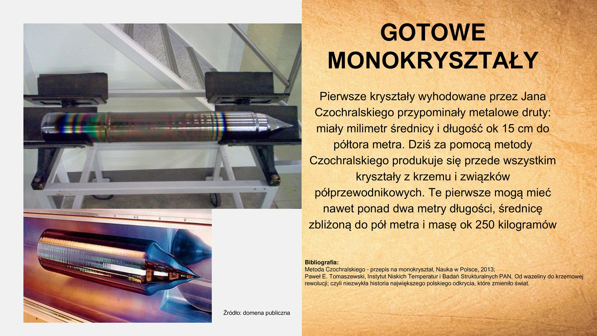 Slajd zawiera napis tytułowy, umieszczony po prawej stronie: „Gotowe monokryształy”. Poniżej, tekst: „Pierwsze kryształy wyhodowane przez Jana Czochralskiego przypominały metalowe druty: miały milimetr średnicy i długość ok 15 cm do półtora metra. Dziś za pomocą metody Czochralskiego produkuje się przede wszystkim kryształy z krzemu i związków półprzewodnikowych. Te pierwsze mogą mieć nawet ponad dwa metry długości, średnicę zbliżoną do pół metra i masę ok 250 kilogramów. Bibliografia: Metoda Czochralskiego – przepis na monokryształ, Nauka w Polsce, 2013. Paweł E. Tomaszewski, Instytut Niskich Temperatur i Badań Strukturalnych PAN, Od wazeliny do krzemowej rewolucji: czyli niezwykła historia największego polskiego odkrycia, które zmieniło świat”. Obok, z lewej strony slajdu, dwa zdjęcia ustawione jedno pod drugim. Pierwsze, górne, przedstawia cylindryczny kryształ. Końcówkę i główkę ma srebrną. Główka jest ostro zakończona. Drugie zdjęcie przedstawia samą srebrną i ostro zakończoną główkę. U dołu zdjęcia dolnego tekst: „Źródło: domena publiczna”.