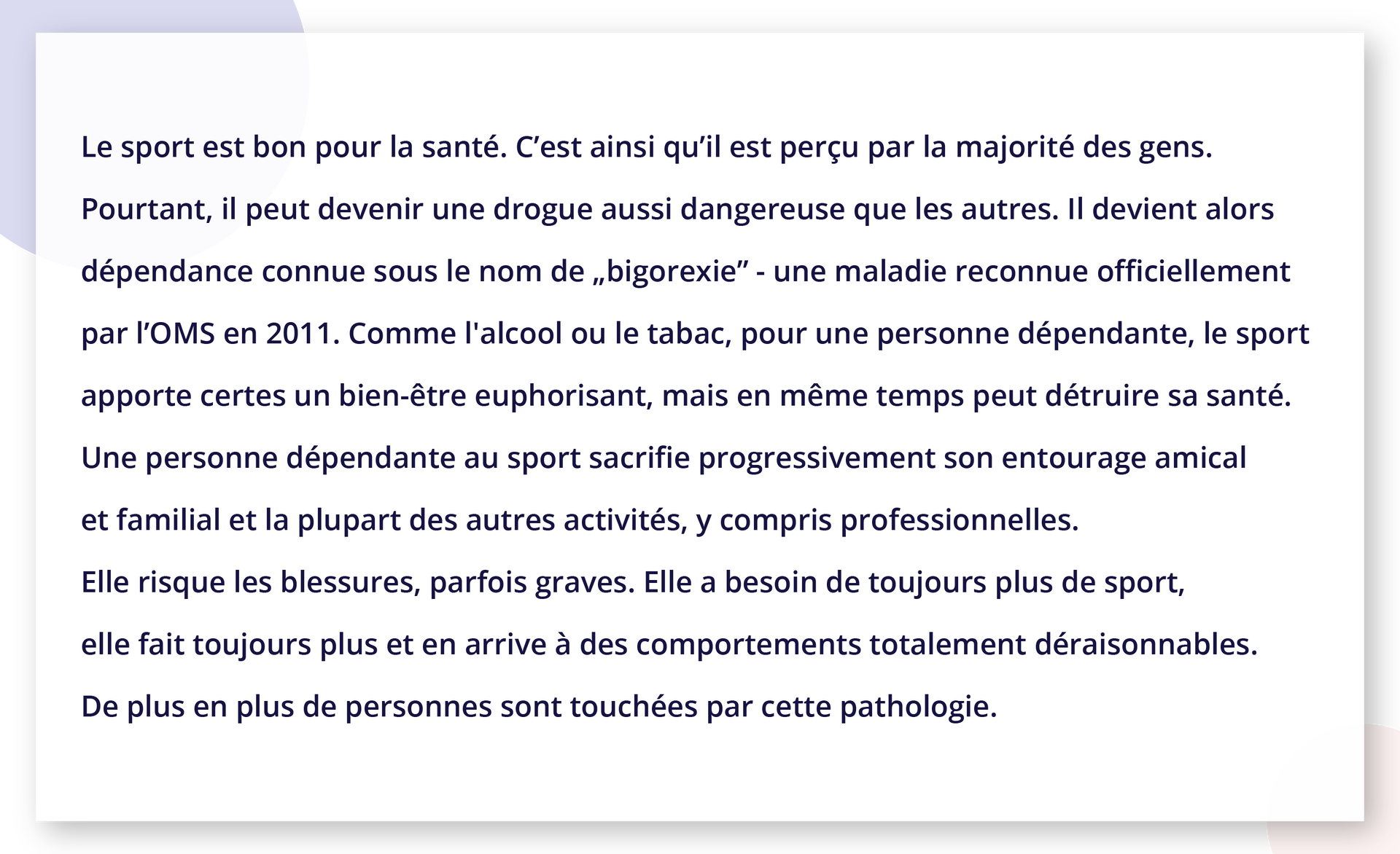 Ilustracja zawiera tekst. Le sport est bon pour la santé. C'est ainsi qu'il est perçu par la majorité des gens. Pourtant, il peut devenir une drogue aussi dangereuse que les autres. Il devient alors dépendance connue sous le nom de „bigorexie" - une maladie reconnue officiellement par l'OMS en 2011. Comme l'alcool ou le tabac, pour une personne dépendante, le sport apporte certes un bien‑être euphorisant, mais en même temps peut détruire sa santé. Une personne dépendante au sport sacrifie progressivement son entourage amical et familial et la plupart des autres activités, y compris professionnelles. Elle risque les blessures, parfois graves. Elle a besoin de toujours plus de sport, elle fait toujours plus et en arrive à des comportements totalement déraisonnables. De plus en plus de personnes sont touchées par cette pathologie.