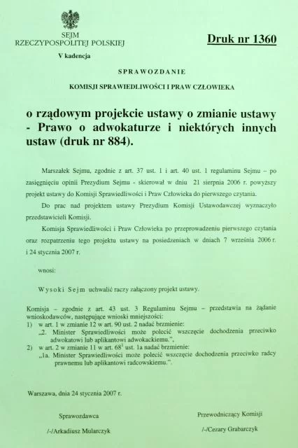 Sprawozdanie Komisji Sprawiedliwości i Praw Człowieka o rządowym projekcie ustawy o zmianie ustawy Prawo o adwokaturze i niektórych innych ustaw druk numer 884. Sprawozdanie pochodzi z 24 stycznia 2006 roku, piątej kadencji Sejmu Rzeczpospolitej Polskiej. Treść: Marszałek Sejmu, zgodnie z artykułem 37 ustęp 1 i artykuł 40 ustęp 1 regulaminu Sejmu – po zasięgnięciu Prezydium Sejmu – skierował w dniu 21 sierpnia 2006 roku powyższy projekt ustawy do Komisji Sprawiedliwości i Praw Człowieka do pierwszego czytania. Do prac nad projektem ustawy Prezydium Komisji Ustawodawczej wyznaczyło przedstawicieli Komisji. Komisja Sprawiedliwości i Praw Człowieka po przeprowadzeniu pierwszego czytania oraz rozpatrzeniu tego projektu ustawy na posiedzeniach w dniach 7 września 2006 roku i 24 stycznia 2007 roku wnosi: Wysoki Sejm uchwalić raczy załączony projekt ustawy. Komisja – zgodnie z artykułem 43 ustęp 3 Regulaminu Sejmu – przedstawia na żądanie wnioskodawców, następujące wnioski mniejszości: 1) w artykule 1 w zmianie 12 w artykule 90 ustęp 2 nadać brzmienie: „2. Minister Sprawiedliwości może polecić wszczęcie dochodzenia przeciwko adwokatowi lub aplikantowi adwokackiemu.”, 2) w artykule 2 w zmianie 11 w artykule 68 ustęp 1a nadać brzmienie: 1a. Minister Sprawiedliwości może polecić wszczęcie dochodzenia przeciwko radcy prawnemu lub aplikantowi radcowskiemu.”.