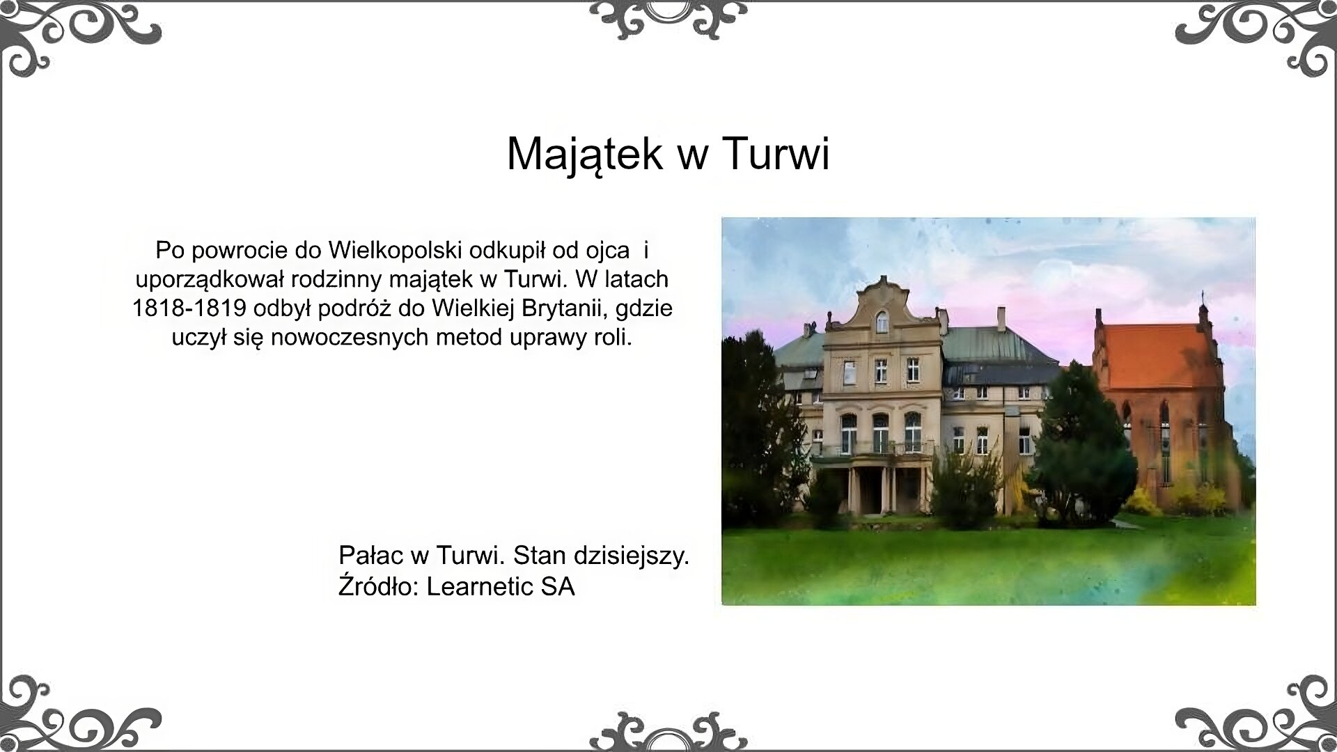 Po prawej stronie slajdu jest zdjęcie, które przedstawia pałac w Turwi widziany od strony ogrodu. To trzykondygnacyjny neobarokowy budynek ze spadzistym dachem, wysuniętą trzyosiową częścią centralną, w której na pierwszej kondygnacji znajduje się wejście, a na drugiej wsparty na filarach taras. Po prawej stronie do budynku głównego przylega neogotycka kaplica z czerwonej cegły. Przed pałacem na pokrytym trawą terenie rośnie kilka drzew. Podpis pod zdjęciem: Pałac w Turwi. Stan dzisiejszy. Źródło: Learnetic SA. Obok zdjęcia znajduje się tekst: Po powrocie do Wielkopolski odkupił od ojca i uporządkował rodzinny majątek w Turwi. W latach 1818 - 1819 odbył podróż do Wielkiej Brytanii, gdzie uczył się nowoczesnych metod uprawy roli. Tytuł slajdu: Majątek w Turwi.