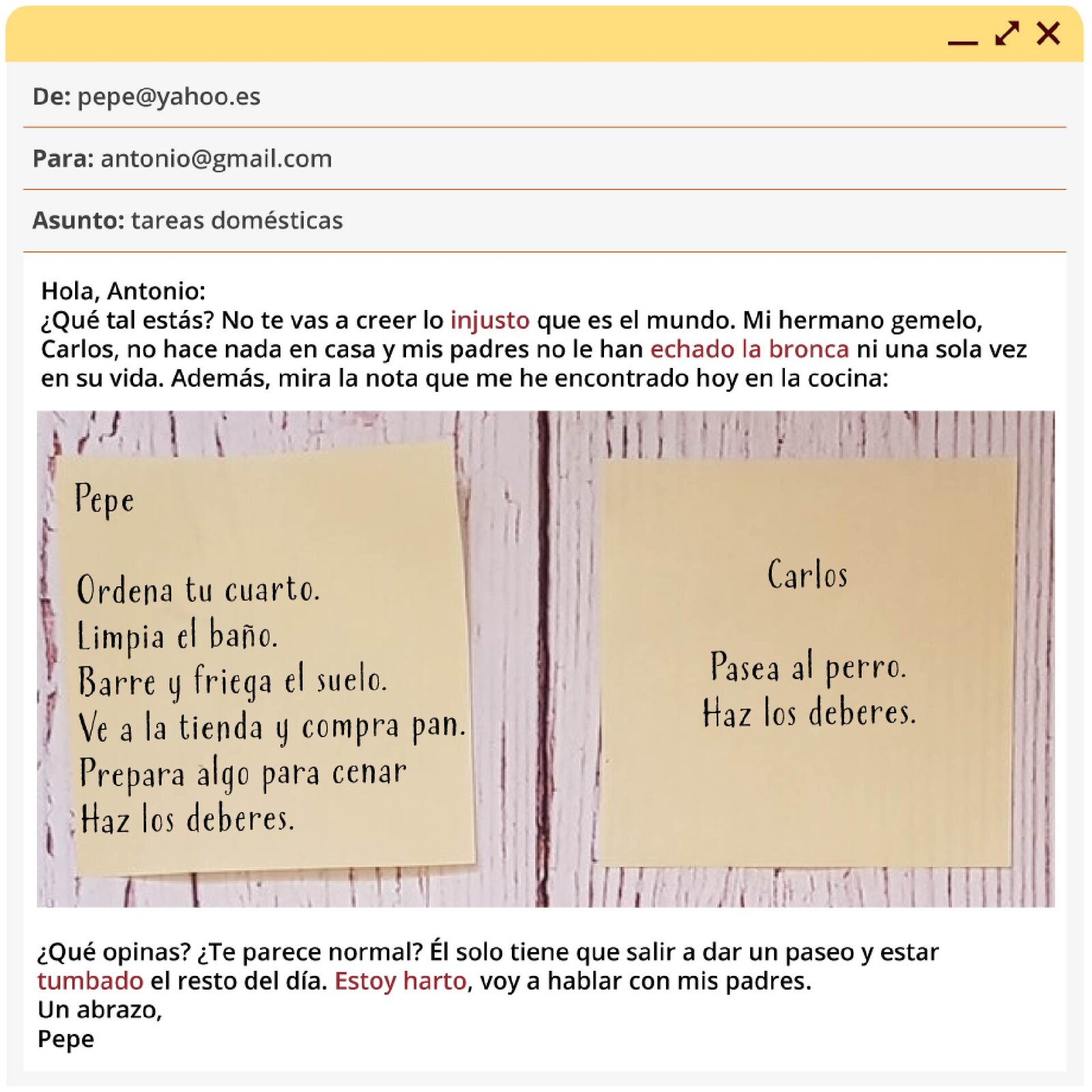 Grafika przedstawia okno wiadomości e‑mail. Na górze: De: roberto@yahoo.es. Para: antonio@gmail.com. Asunto: tareas domésticas. Następnie treść wiadomości: Hola, Antonio: ¿Qué tal estás? No te vas a creer lo injusto que es el mundo. Mi hermano gemelo, Carlos, no hace nada en casa y mis padres no le han echado la bronca ni una sola vez en su vida. Además, mira la nota que me he encontrado hoy en la cocina: (w tym miejscu grafika przedstawiająca dwie karteczki przyklejone do ściany) Pepe - Ordena tu cuarto. Limpia el baño. Barre y friega el suelo. Ve a la tienda y compra pan. Prepara algo para cenar. Haz los deberes. Carlos - Pasea al perro. Haz los deberes. Kontynuacja wiadomości: ¿Qué opinas? ¿Te parece normal? Él solo tiene que salir a dar un paseo y estar tumbado el resto del día. Estoy harto, voy a hablar con mis padres. Un abrazo, Pepe
