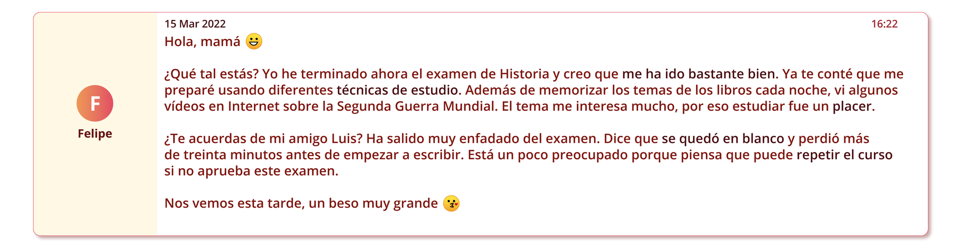 Grafika przedstawia wiadomość elektroniczną. Po lewej stronie nadawca: Felipe. Po prawej data piętnasty marca dwa tysiące dwudziestego drugiego. Treść: Hola, mamá (ikona szczęśliwej twarzy). ¿Qué tal estás? Yo he terminado ahora el examen de Historia y creo que me ha ido bastante bien. Ya te conté que me preparé usando diferentes técnicas de estudio. Además de memorizar los temas de los libros cada noche, vi algunos vídeos en Internet sobre la Segunda Guerra Mundial. El tema me interesa mucho, por eso estudiar fue un placer. ¿Te acuerdas de mi amigo Luis? Ha salido muy enfadado del examen. Dice que se quedó en blanco y perdió más de treinta minutos antes de empezar a escribir. Está un poco preocupado porque piensa que puede repetir el curso si no aprueba este examen. Nos vemos esta tarde, un beso muy grande (ikona pocałunku).