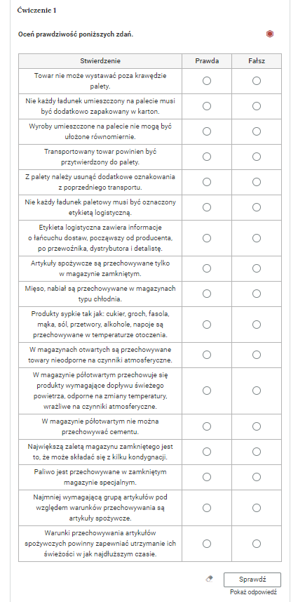 Grafika przedstawia przykładowe ćwiczenie typu prawda‑fałsz. W górnej części polecenie: “Ćwiczenie pierwsze. Oceń prawdziwość poniższych zdań”. Po prawej stronie polecenia czerwony sześciokąt, który wskazuje poziom trudności zadania.Poniżej znajduje się tabela złożona z nagłówka, trzech kolumn i siedemnastu wierszy. Nagłówek pierwszej kolumny to “Stwierdzenie”. Nagłówek drugiej kolumny to “Prawda”. Nagłówek trzeciej kolumny to “Fałsz”. W pierwszej kolumnie w kolejnych wierszach stwierdzenia. Pierwszy wiersz: “Towar nie może wystawać poza krawędzie palety”. Drugi wiersz: “Nie każdy ładunek umieszczony na palecie musi być dodatkowo zapakowany w karton”. Trzeci wiersz: “Wyroby umieszczone na palecie nie mogą być ułożone równomiernie”. Czwarty wiersz: “Transportowany towar powinien być przytwierdzony do palety”. Piąty wiersz: “Z palety należy usunąć dodatkowe oznakowania z poprzedniego transportu”. Szósty wiersz: “Nie każdy ładunek paletowy musi być oznaczony etykietą logistyczną”. Siódmy wiersz: “Etykieta logistyczna zawiera informacje o łańcuchu dostaw, począwszy od producenta, po przewoźnika, dystrybutora i detalistę”. Ósmy wiersz: “Artykuły spożywcze są przechowywane tylko w magazynie zamkniętym”. Dziewiąty wiersz: “Mięso, nabiał są przechowywane w magazynach typu chłodnia”. Dziesiąty wiersz: “Produkty sypkie tak jak: cukier, groch, fasola, mąka, sól, przetwory, alkohole, napoje są przechowywane w temperaturze otoczenia”. Jedenasty wiersz: “W magazynach otwartych są przechowywane towary nieodporne na czynniki atmosferyczne”. Dwunasty wiersz: “W magazynie półotwartym przechowuje się produkty wymagające dopływu świeżego powietrza, odporne na zmiany temperatury, wrażliwe na czynniki atmosferyczne”. Trzynasty wiersz: “W magazynie półotwartym nie można przechowywać cementu”. Czternasty wiersz: “Największą zaletą magazynu zamkniętego jest to, że może składać się z kilku kondygnacji”. Piętnasty wiersz: “Paliwo jest przechowywane w zamkniętym magazynie specjalnym”. Szesnasty wiersz: “Najmniej wymagającą grupą artykułów pod względem warunków przechowywania sa artykuły spożywcze”. Siedemnasty wiersz: “Warunki przechowywania artykułów spożywczych powinny zapewniać utrzymanie ich świeżości w jak najdłuższym czasie”.Poniżej ikona gumki do usuwania odpowiedzi, przycisk “Sprawdź” oraz przycisk “Pokaż odpowiedź”.