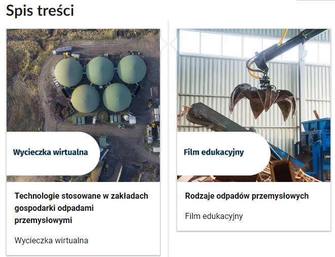Grafika przedstawia wygląd spisu treści e‑zasobu. Na tym zrzucie widoczne są dwa kafelki i tytuły: Kafelek pierwszy przedstawia widok z góry na zakład gospodarowania odpadami przemysłowymi Widocznych jest pięć silosów. Na kafelku znajduje się napis: Wycieczka wirtualna, a pod kafelkiem tytuł: Technologie stosowane w zakładach gospodarki odpadami przemysłowymi, wycieczka wirtualna. Drugi kafelek przedstawia stalową łyżkę sięgającą po dużo gabarytowe odpady. Na kafelku znajduje się napis: Film edukacyjny, a pod kafelkiem tytuł: Rodzaje odpadów przemysłowych, film edukacyjny.