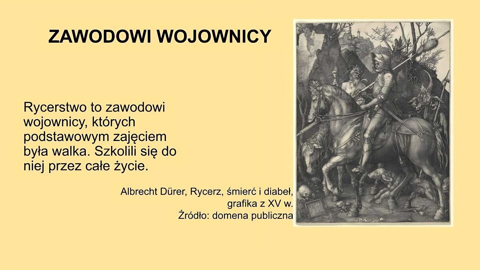 Slajd o tytule: zawodowi wojownicy. Tytuł zapisany jest u góry slajdu, z prawej strony ilustracja, która przedstawia symboliczną scenę. Na pierwszym planie widoczny jest jadący konno rycerz. Ubrany jest w pełną zbroję pokrywającą całe ciało. Na głowie ma hełm z otwartą przyłbicą. Do boku ma przypasany miecz a na ramieniu trzyma włócznię. Rycerzowi towarzyszą dwie symboliczne postacie - jadąca konno śmierć oraz diabeł.  U dołu ilustracji podpis: Albrecht Dürer, Rycerz, śmierć i diabeł, grafika z XV w.   Źródło: domena publiczna. Z lewej strony slajdu napis: Rycerstwo to zawodowi wojownicy, których podstawowym zajęciem była walka. Szkolili się do niej przez całe życie. 