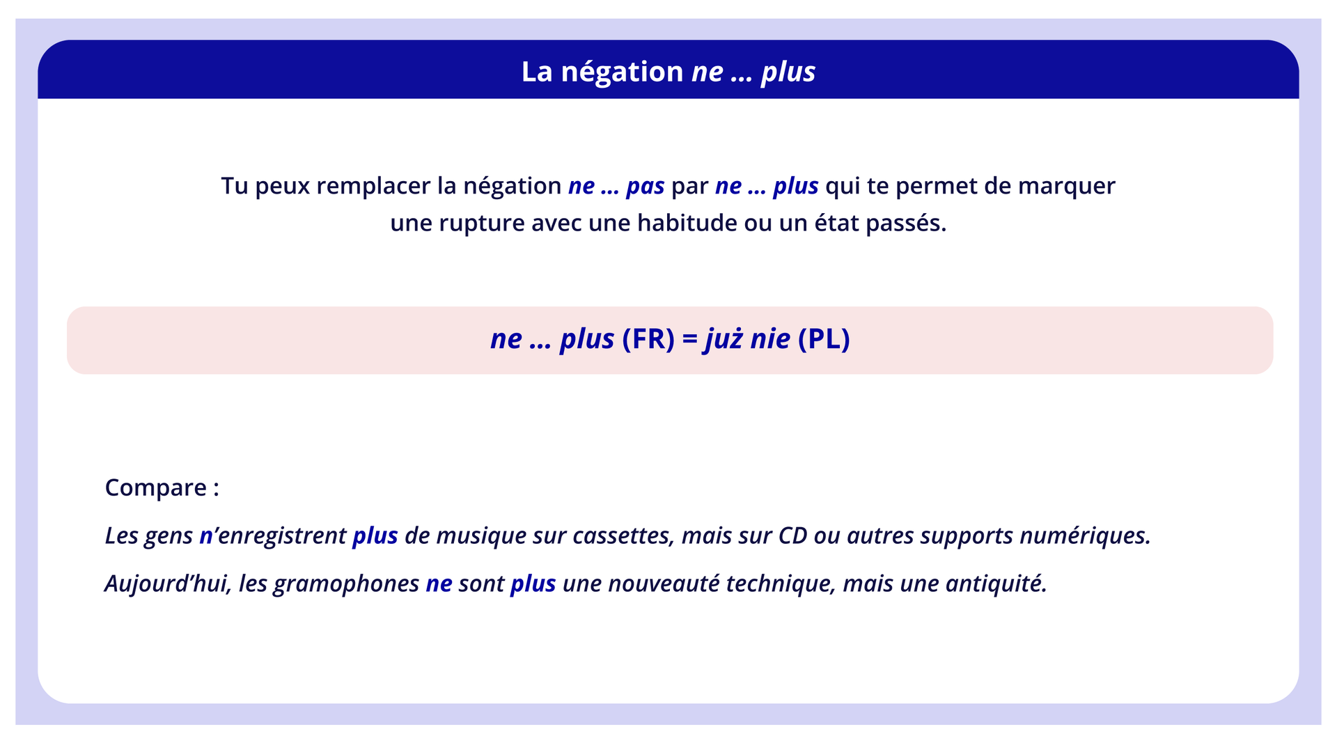 Ilustracja zatytułowana jest La négation ne ... plus i zawiera informacje tekstowe. Tu peux remplacer la négation ne ... pas par ne ... plus qui te permet de marquer une rupture avec une habitude ou un état passés. ne ... plus (FR) = już nie (PL) Compare: Les gens n'enregistrent plus de musique sur cassettes, mais sur CD ou autres supports numériques. Aujourd'hui, les gramophones ne sont plus une nouveauté technique, mais une antiquité.