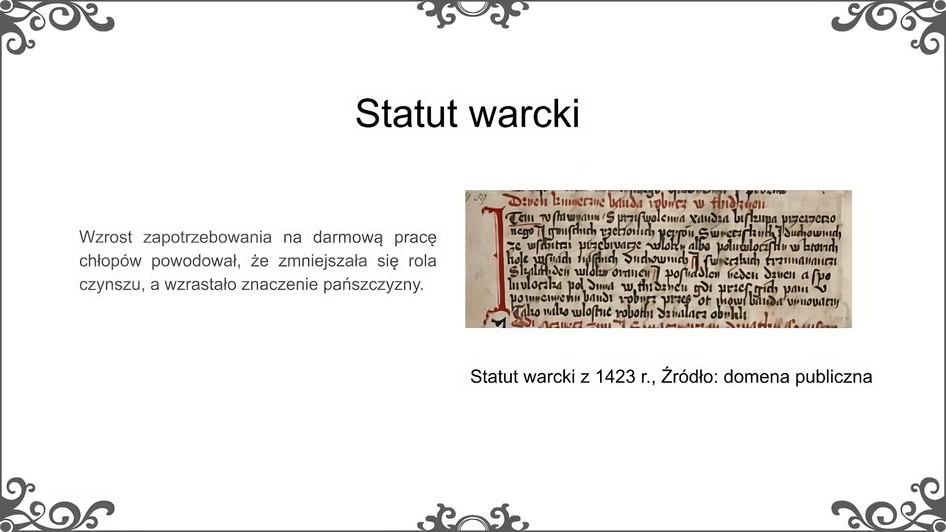 Slajd zatytułowano: Statut warcki. Na slajdzie znajduje się ilustracja i napis. Ilustracja przedstawia fragment rękopiśmiennej księgi. Pismo jest bogato zdobione, litery wyprowadzone starannie i napisane dwoma kolorami atramentu - czarnym i czerwonym. Napis: Wzrost zapotrzebowania na darmową pracę chłopów powodował, że zmniejszała się rola czynszu, a wzrastało znaczenie pańszczyzny.