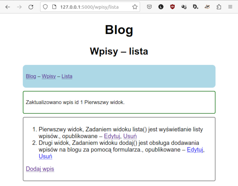 Zrzut ekranu przedstawia Listę wpisów z linkami Edytuj i Usuń oraz komunikat po edycji wpisu:. Okno zbudowane analogicznie. U góry napis Blog. Poniżej. Wpis - lista. Poniżej kolejne przyciski na pasku: Blog, Wpisy, Lista. Poniżej w zielonej ramce. Zaktualizowana wpis id 1 Pierwszy widok. W kolejnym polu znajduje się lista. Pierwszy widok. Zadaniem widoku nawias zamknięcie nawiasu jest wyświetlanie listy wpisów, opublikowane - przyciski Edytuj i Usuń.Drugi widok. Zadaniem widoku dodaj nawias zamknięcie nawiasu jest obsługa dodawania wpisów na blogu za pomocą formularza, opublikowanie - przyciski Edytuj i Usuń. Poniżej znajduje się przycisk podpisany jako „Dodaj wpis”.