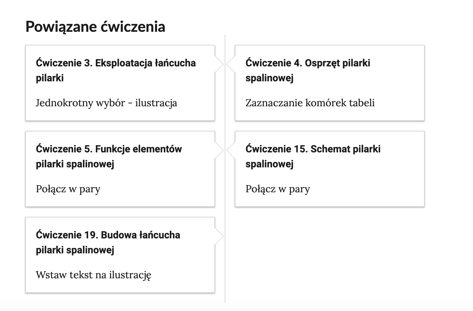 Widok przykładowego przycisku ćwiczeń powiązanych z danym multimedium. Po lewej stronie znajduje się podłużny kafelek z napisem. Ćwiczenie 3. Eksploatacja łańcucha pilarki. Jednokrotny wybór  ilustracja. Po prawej stronie znajduje się kafelek z napisem. Ćwiczenie 4. Osprzęt pilarki spalinowej. Zaznaczanie komórek tabeli. Poniżej po lewej stronie znajduje się podłużny kafelek z napisem. Ćwiczenie 5. Funkcje elementów pilarki spalinowej. Połącz w pary. Obok po prawej stronie znajduje się kafelek z napisem. Ćwiczenie 15. Schemat pilarki spalinowej. Połącz w pary. Jeszcze niżej, w kolejnym rzędzie, po lewej stronie znajduje się podłużny kafelek z napisem. Ćwiczenie 19. Budowa łańcucha pilarki spalinowej. Wstaw tekst na ilustrację.