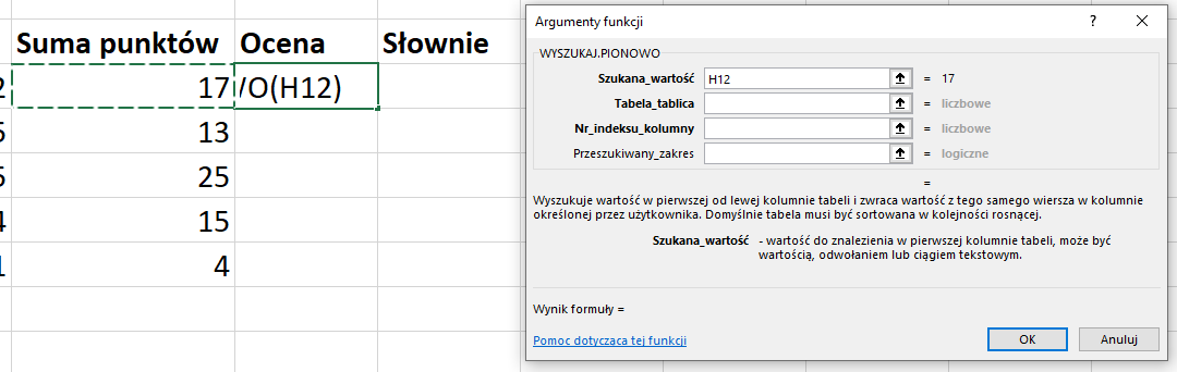 Ilustracja przedstawia fragment arkusza kalkulacyjnego w programie  Microsoft Excel . W kolumnie Suma punktów znajdują się wartości liczbowe, w pierwszym wierszu kolumna Ocena jest formuła: /O(H12) i kolumna: Słownie jest pusta. Obok znajduje się okno arkusza kalkulacyjnego zatytułowane: ARGUMENTY FUNKCJI. W obszarze z nagłówkiem WYSZUKAJ PIONOWO znajdują się wiersze: Szukana_wartość: H12, oraz puste wiersze: Tabela_tablica, Nr_indeksu_kolumny, Przeszukiwany_zakres. Poniżej znajduje się tekst: Wyszukuje wartość w pierwszej od lewej kolumnie tabeli i zwraca wartość z tego samego wiersza w kolumnie określonej przez użytkownika. Domyślnie tabela musi być sortowana w kolejności rosnącej. Szukana wartość – wartość do znalezienia w pierwszej kolumnie tabeli, może być wartością, odwołaniem lub ciągiem tekstowym. Poniżej znajduje się tekst: Wynik formuły =, pomoc dotycząca tej funkcji oraz dwa prostokątne przyciski: OK i Anuluj.