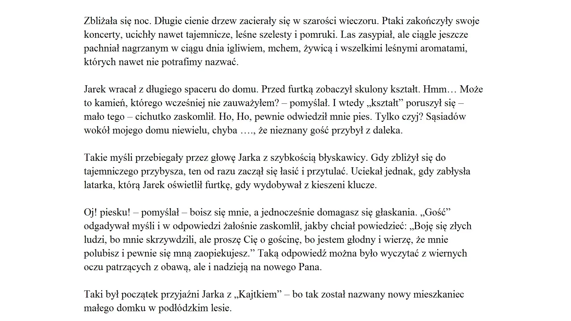 Zrzut ekranu prezentuje tekst, jaki należy zgodnie z tematem zadania przepisać. Tekst podzielony jest na akapity. Każdy z akapitów wyrównany jest do lewej strony. Tekst brzmi "Zbliżała się noc. Długie cienie drzew zacierały się w szarości wieczoru. Ptaki zakończyły swoje koncerty, ucichły nawet tajemnicze, leśne szelesty i pomruki. Las zasypiał, ale ciągle jeszcze pachniał nagrzanym w ciągu dnia igliwiem, mchem, żywicą i wszelkimi leśnymi aromatami, których nawet nie potrafimy nazwać. 
Jarek wracał z długiego spaceru do domu. Przed furtką zobaczył skulony kształt. Hmm… Może to kamień, którego wcześniej nie zauważyłem? – pomyślał. I wtedy „kształt” poruszył się – mało tego – cichutko zaskomlił. Ho, Ho, pewnie odwiedził mnie pies. Tylko czyj? Sąsiadów wokół mojego domu niewielu, chyba …., że nieznany gość przybył z daleka.
Takie myśli przebiegały przez głowę Jarka z szybkością błyskawicy. Gdy zbliżył się 
do tajemniczego przybysza, ten od razu zaczął się łasić i przytulać. Uciekał jednak, gdy zabłysła latarka, którą Jarek oświetlił furtkę, gdy wydobywał z kieszeni klucze. 
Oj! Piesku! – pomyślał – boisz się mnie, a jednocześnie domagasz się głaskania. „Gość” odgadywał myśli w odpowiedzi żałośnie zaskomlił, jakby chciał powiedzieć: „Boję się złych ludzi, bo mnie skrzywdzili, ale proszę Cię o gościnę, bo jestem głodny i wierzę, że mnie polubisz i pewnie się mną zaopiekujesz.” Taką odpowiedź można było wyczytać z wiernych oczu patrzących z obawą, ale i nadzieją na nowego Pana.
To był początek przyjaźni Jarka z „Kajtkiem” – bo tak został nazwany nowy mieszkaniec małego domku w podłódzkim lesie.".