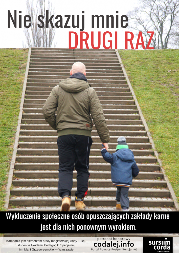Zdjęcie przedstawia mężczyznę z małym dzieckiem, którzy wchodzą po schodach w parku. Napis na zdjęciu: Nie skazuj mnie drugi raz. Wykluczenie społeczne osób opuszczających zakłady karne jest dla nich ponownym wyrokiem. Pod zdjęciem znajduje się napis: Kampania jest efektem pracy magisterskiej Anny Tulej – studentki Akademii Pedagogiki Specjalnej imienia Marii Grzegorzewskiej w Warszawie. Patronat honorowy codalej.info Portal Pomocy Penitencjarnej. Sursum corda Stowarzyszenie.