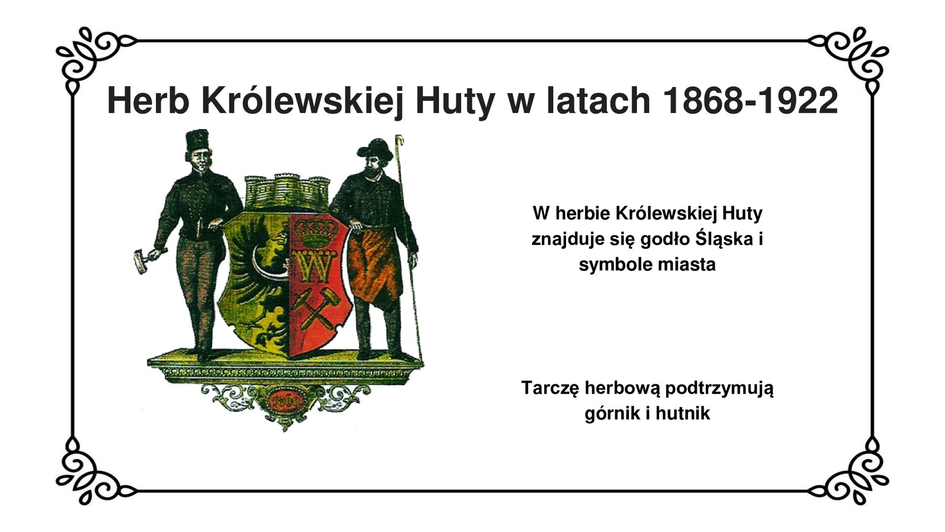 Slajd zawiera napis tytułowy: Herb Królewskiej Huty w latach 1868‑1922. Zdjęcie herbu przedstawia tarczę herbową podzieloną na dwie części: na prawej czarny półorzeł z krzyżem i księżycem na złotym polu, symbolizujący przynależność do Śląska,  na lewej na czerwonym tle umieszczono godło górnicze, tj. skrzyżowane, złote narzędzia (pyrlik i żelazko), nad którymi umieszczono złotą literę „W” ozdobioną koroną, jako monogram króla Wilhelma I. Nad tarczą herbową oznaczająca rangę miasta tzw. corona muralis [czyt.: korona muralis] z trzema blankami. Jako trzymacze herbu występują górnik i hutnik w strojach roboczych. Po prawej stronie planszy napis: W herbie Królewskiej Huty znajduje się godło Śląska i symbole miasta. Tarczę herbową podtrzymują górnik i hutnik. 
