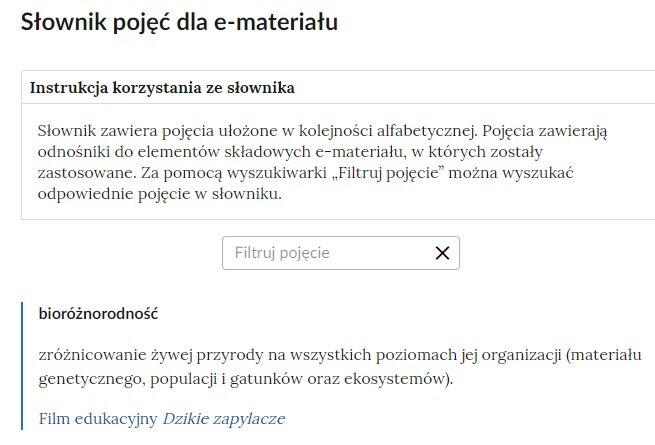 Ilustracja przedstawia przykładowy fragment słownika z częścią umożliwiającą filtrację pojęć. Na samej górze umieszczona jest instrukcja korzystania ze słownika. Zawarta jest w niej następująca informacja: „Słownik zawiera pojęcia ułożone w kolejności alfabetycznej. Pojęcia zawierają odnośniki do elementów składowych e‑materiału, w których zostały zastosowane. Za pomocą wyszukiwarki „Filtruj pojęcie” można wyszukać odpowiednie pojęcie w słowniku”. Pod instrukcją korzystania ze słownika umieszczone zostało pole w kształcie prostokąta. Wewnątrz znajduje się napis: filtruj pojęcie oraz umieszczony z boku przycisk w kształcie krzyżyka. Na samym dole znajduje się pierwsze pojęcie ze słownika. Dotyczy ono bioróżnorodności.
