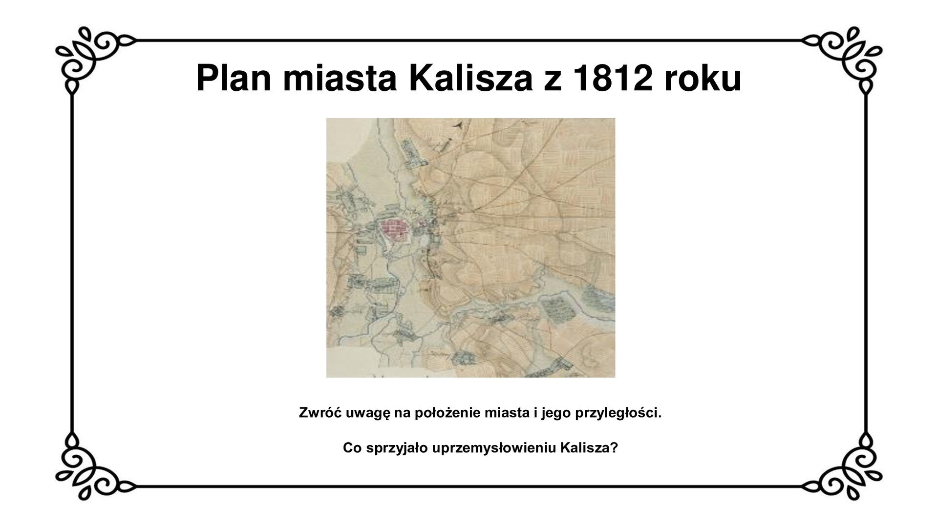 Na górze tytuł: Plan miasta Kalisza z 1812 roku. Slajd przedstawia kartograficzny plan miasta Kalisza z 1812 roku z układem ulic i rozmieszczeniem przyległości. Zwraca uwagę ułożenie miasta w odnogach rzeki Prosny. Planszy towarzyszy napis informacyjny oraz zwrot do odbiorcy: Zwróć uwagę na położenie miasta i jego przyległości. Co sprzyjało uprzemysłowieniu Kalisza?