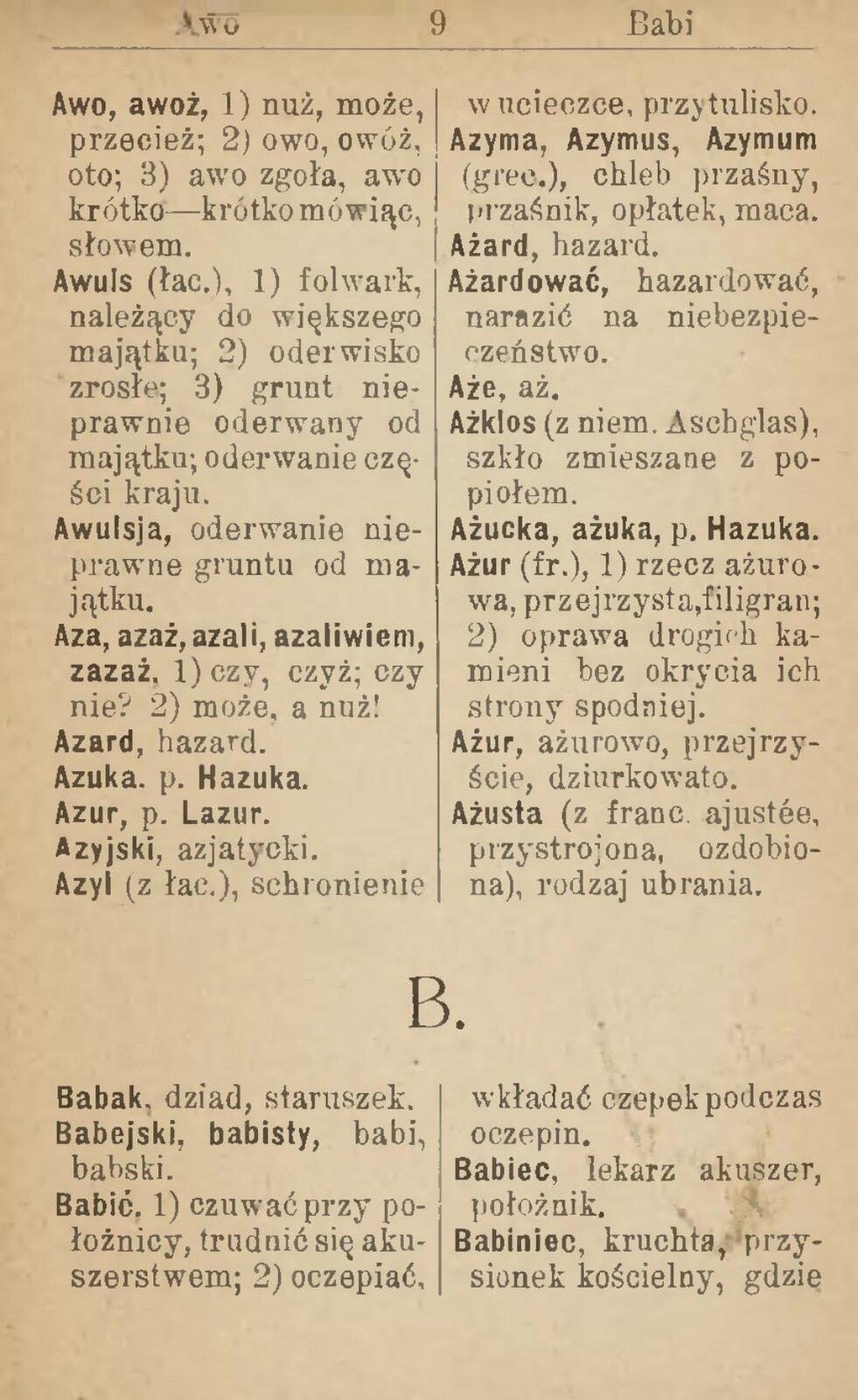 Fotografia przedstawia kopię strony starego słownika. Na pożółkłej kartce dwie kolumny haseł i ich definicji. Awo, awoż 1) nuż, może, przecież, 2) owo, owóż, oto 3) awo zgoła, awo, krótko - krótko mówiąc, słowem. Awuls (łac.), 1) folwark należący do większego majątku; 2) oderwisko zrosłe; 3) grunt nieprawnie oderwany od majątku; oderwanie części kraju. Awulsja, oderwanie nieprawne gruntu od majątku. Aza, azaż, azali, azaliwiem, zazaż, 1) czy, czyż, czy nie? 2) może, a nuż! Azard, hazard. Azuka. p. Hazuka. Azur, p. Lazur. Azyjski, azjatycki. Azyl (z łac.), schronienie w ucieczce, przytulisko. Azyma, Azymus, Azymum (grec.), chleb przaśny, przaśnik, opłatek, maca. Ażard, hazard. Ażardować, hazardować, narazić na niebezpieczeństwo. Aże, aż. Ażklos (z niem. Aschglas), szkło zmieszane z popiołem. Ażucka, ażuka, p. Hazuka. Ażur (fr.), 1) rzecz ażurowa, przejrzysta, filigran; 2) oprawa drogich kamieni bez okrycia ich strony spodniej. Ażur, ażurowo, przejrzyście, dziurkowato. Ażusta ( z franc. ajustee, przystrojona, ozdobiona), rodzaj ubrania. Babak, dziad staruszek. Babejski, babisty, babi, babski. Babić 1) czuwać przy położnicy, trudnić się ukuszerstwem, 2) oczepiać, wkładać czepek podczas oczepin. Babiec, lekarz akuszer, położnik. Babiniec, kruchta, przysionek kościelny, gdzie 