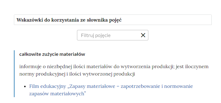 Grafika przedstawia górną część słownika wraz z instrukcją korzystania ze słownika oraz polem do filtrowania pojęcia. W górnej części grafiki znajduje się ramka z napisem: “Wskazówki do korzystania ze słownika pojęć”. Poniżej jest prostokątne pole z napisem: “Filtruj pojęcie”, które służy do filtrowania pojęć w słowniku. W prawej części ramki jest ikona krzyżyka, która służy do wyczyszczenia pola filtracji. Pod ramką pojęcie wraz z definicją: “całkowite zużycie materiałów informuje o niezbędnej ilości materiałó do wytworzenia produkcji: jest iloczynem normy produkcyjnej i ilości wytworzonej produkcji". Link do multimedium: “Film edukacyjny: Zapasy materiałowe - zapotrzebowanie i normowanie zapasów materiałowych”.