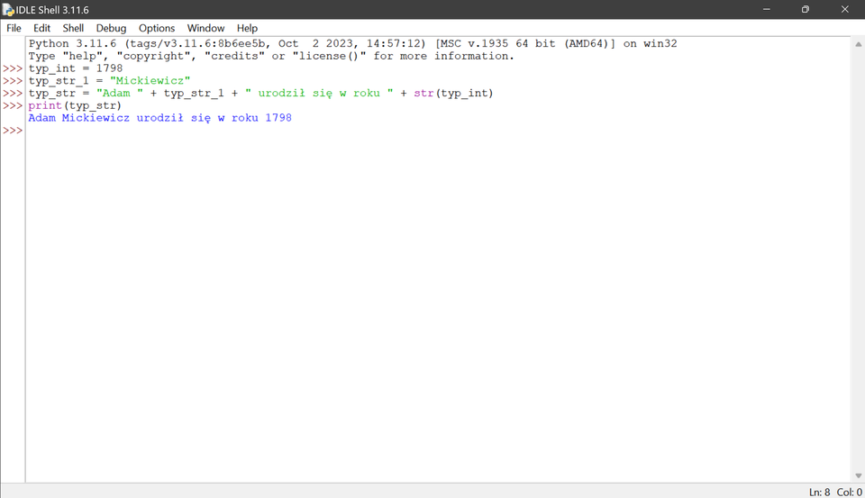 Ilustracja przedstawia okno środowiska IDLE. Wykonany został kod umieszczony powyżej ilustracji, kod wypisuje ciąg znaków Adam Mickiewicz urodził się w roku 1798.
imie = "Adam"
nazwisko = "Mickiewicz"
rok_narodzín = 1798
wzrost_w_metrach = 1.64
Kod programu:
print(imie)
print(nazwisko)
print(rok_narodzín)
print(wzrost_w_metrach)
Poniżej każdej funkcji print widoczne są wyniki jej wykonania:
print(imie) wypisuje: Adam
print(nazwisko) wypisuje: Mickiewicz
print(rok_narodzín) wypisuje: 1798
print(wzrost_w_metrach) wypisuje: 1.64
Dodatkowo, każda zmienna jest wywoływana osobno w trybie interaktywnym, co powoduje wypisanie jej wartości:
imie: "Adam"
nazwisko: "Mickiewicz"
rok_narodzín: "1798"
wzrost_w_metrach: "1.64".